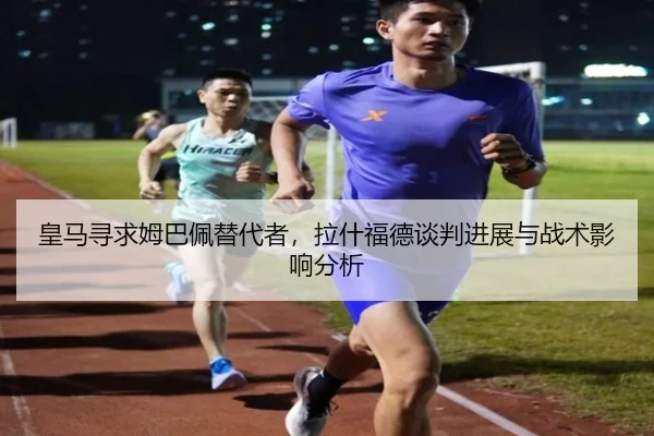 皇马寻求姆巴佩替代者，拉什福德谈判进展与战术影响分析
