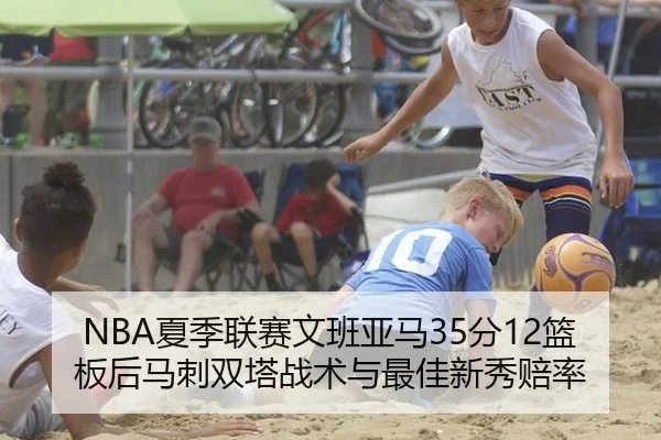 NBA夏季联赛文班亚马35分12篮板后马刺双塔战术与最佳新秀赔率